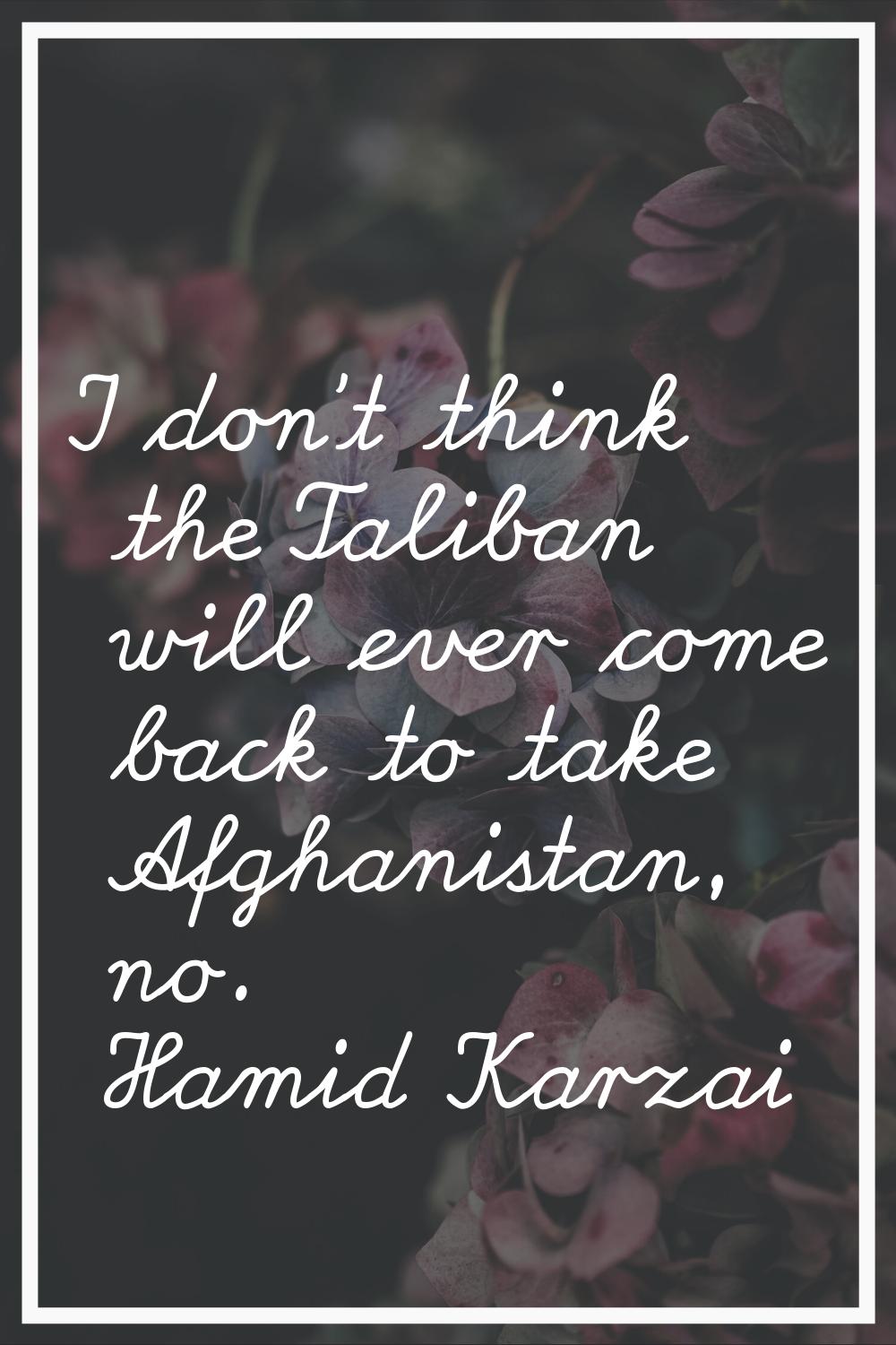 I don't think the Taliban will ever come back to take Afghanistan, no.