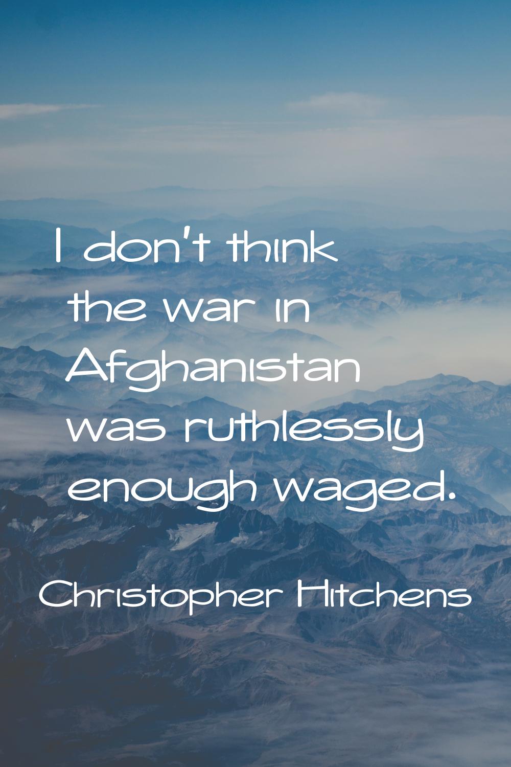 I don't think the war in Afghanistan was ruthlessly enough waged.