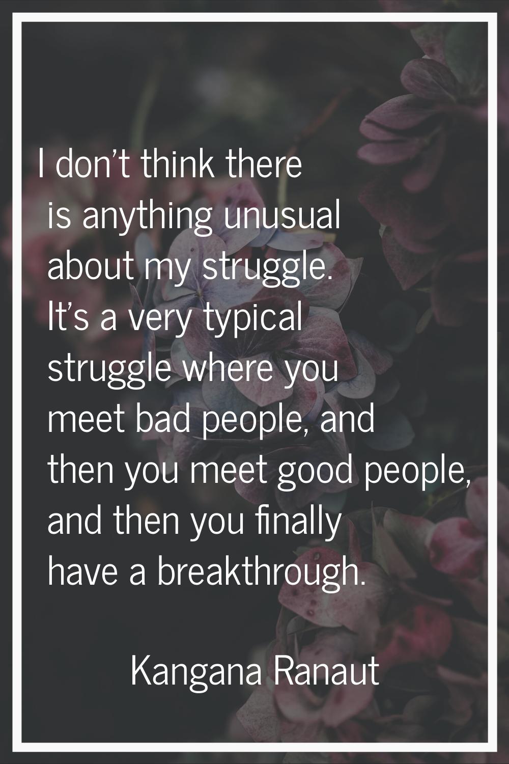 I don't think there is anything unusual about my struggle. It's a very typical struggle where you m