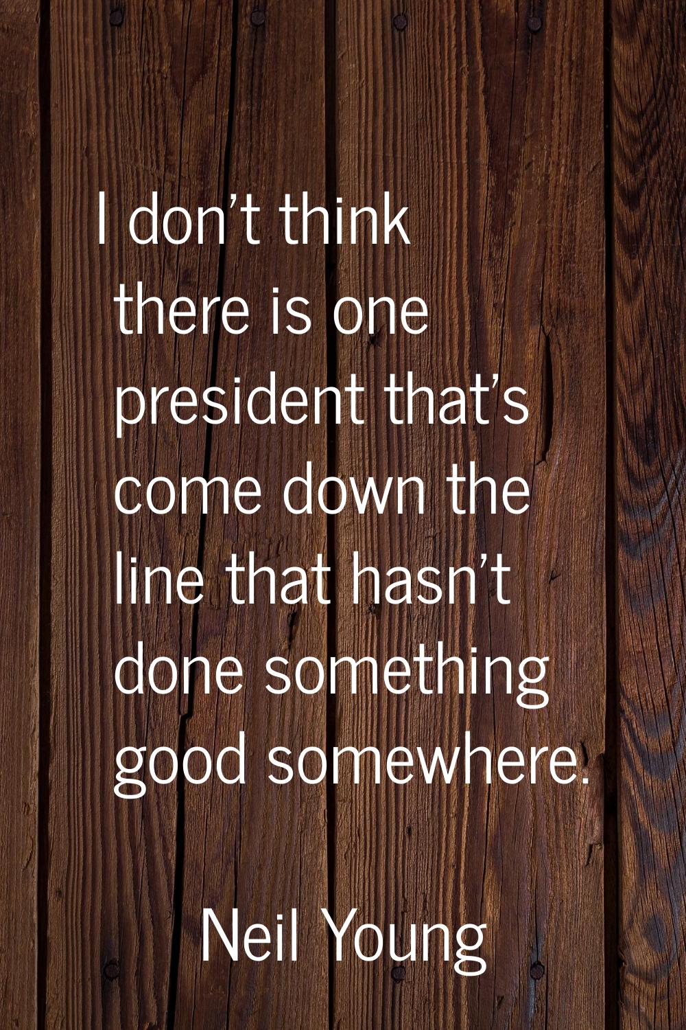 I don't think there is one president that's come down the line that hasn't done something good some