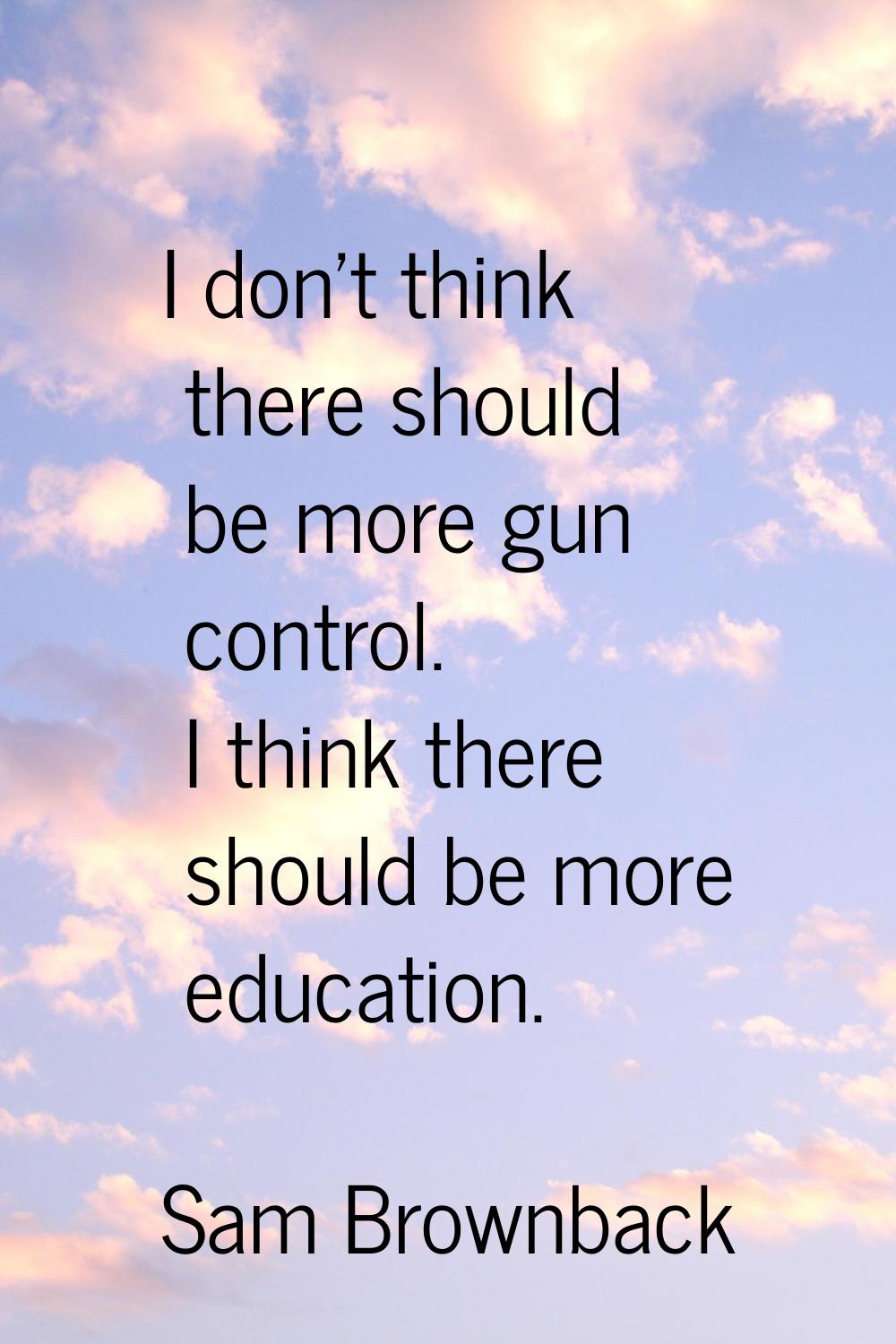 I don't think there should be more gun control. I think there should be more education.