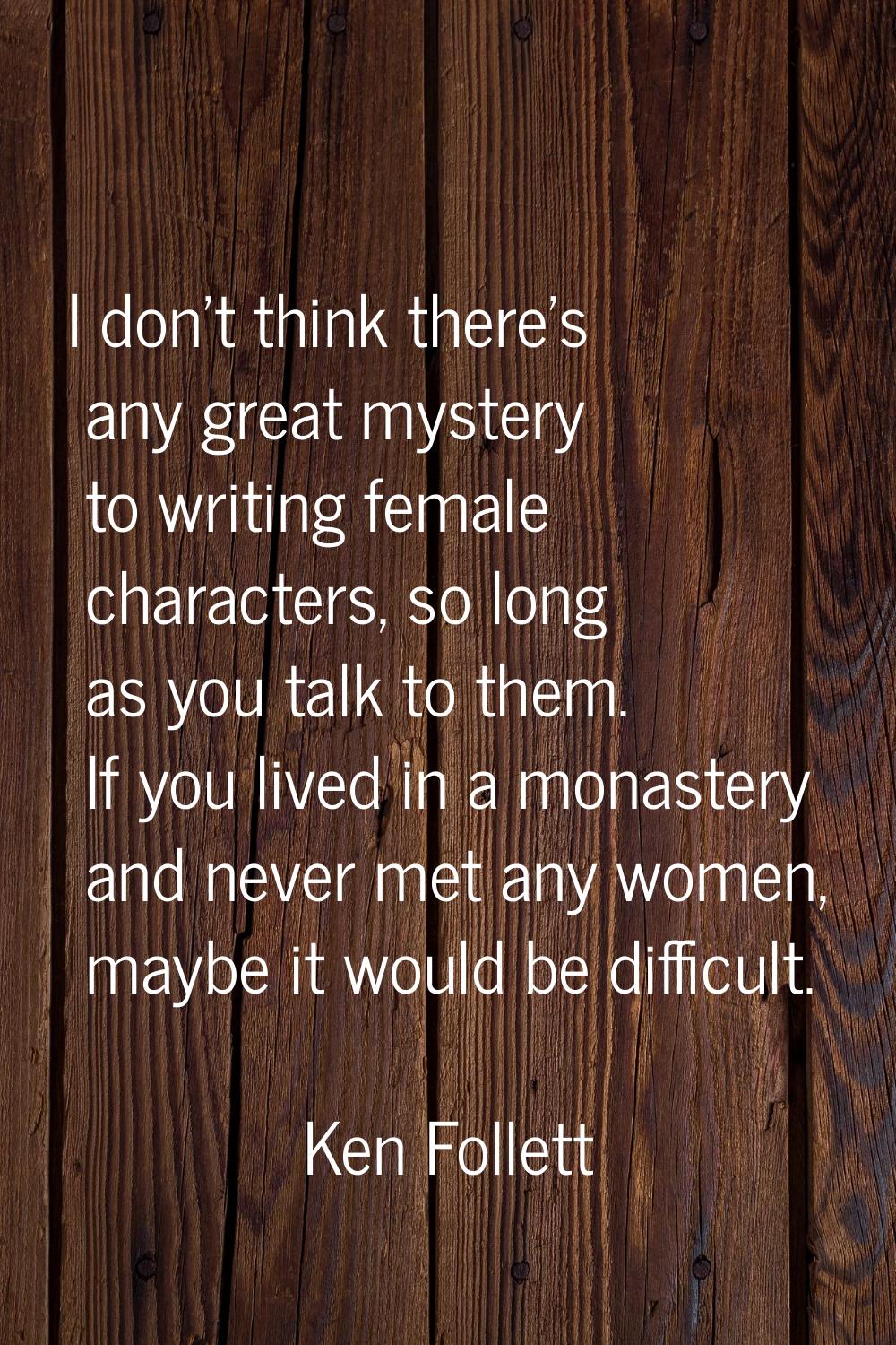 I don't think there's any great mystery to writing female characters, so long as you talk to them. 