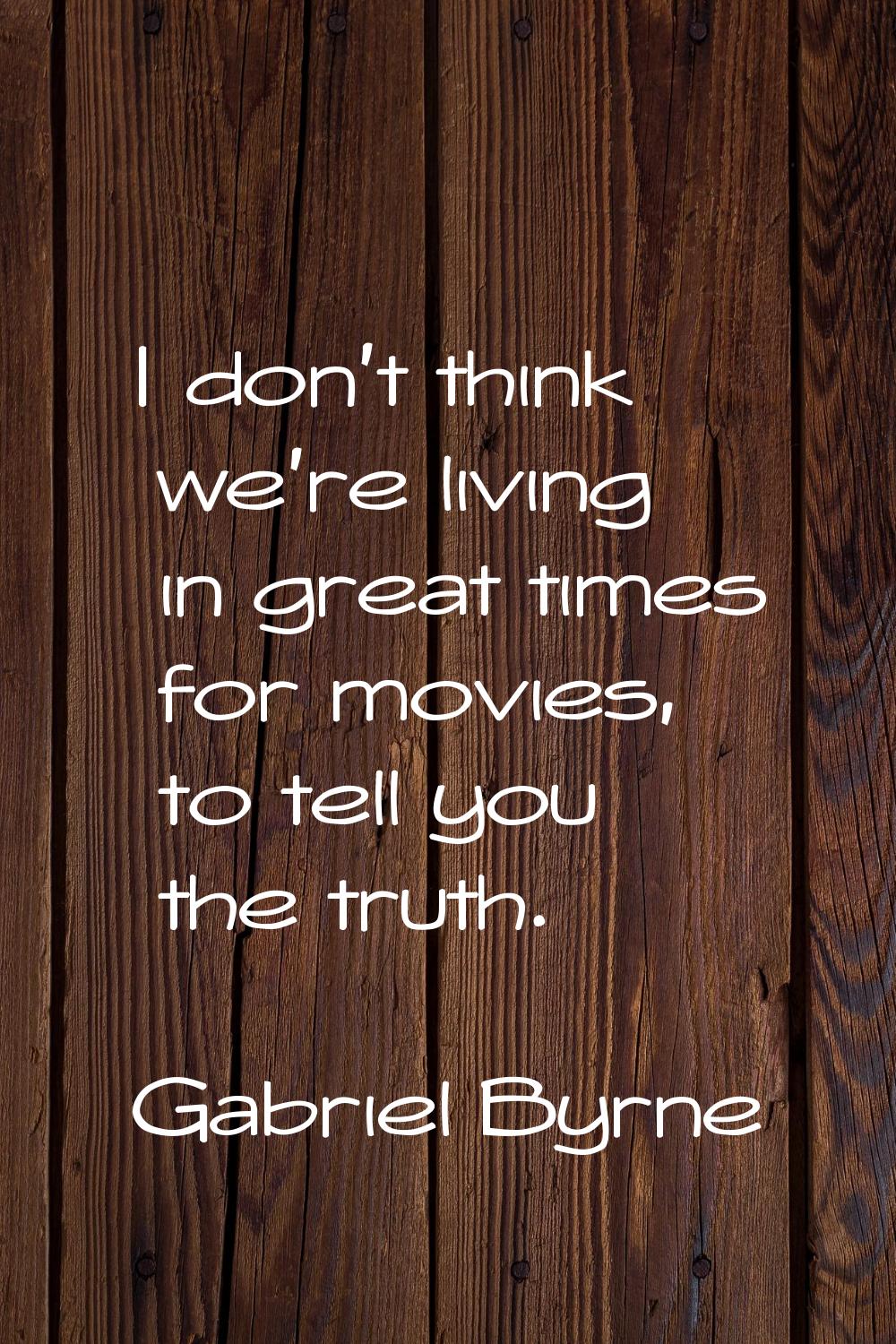 I don't think we're living in great times for movies, to tell you the truth.