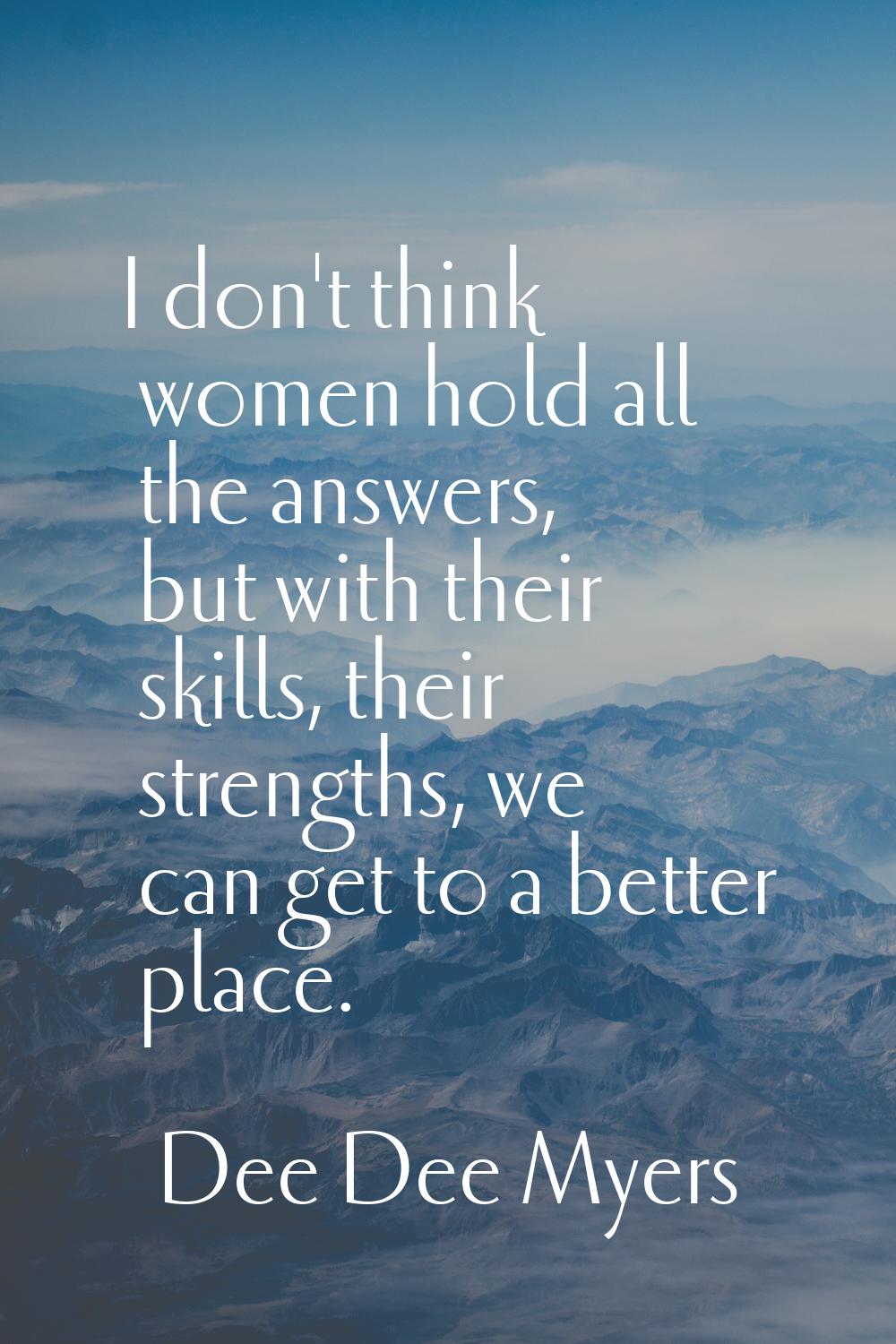 I don't think women hold all the answers, but with their skills, their strengths, we can get to a b
