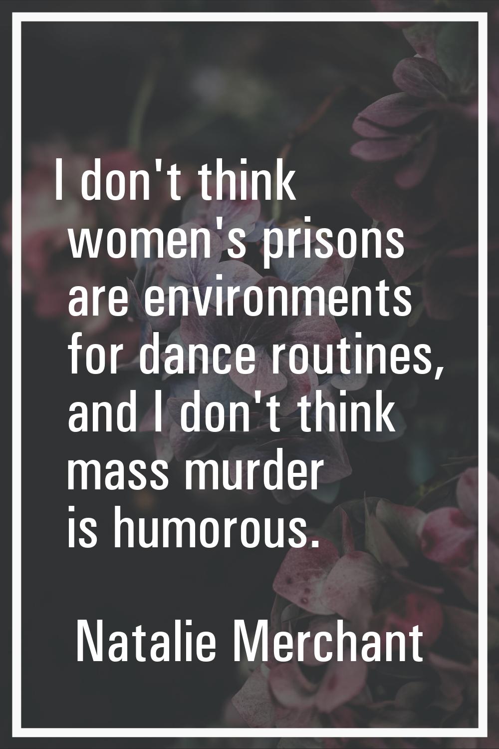 I don't think women's prisons are environments for dance routines, and I don't think mass murder is