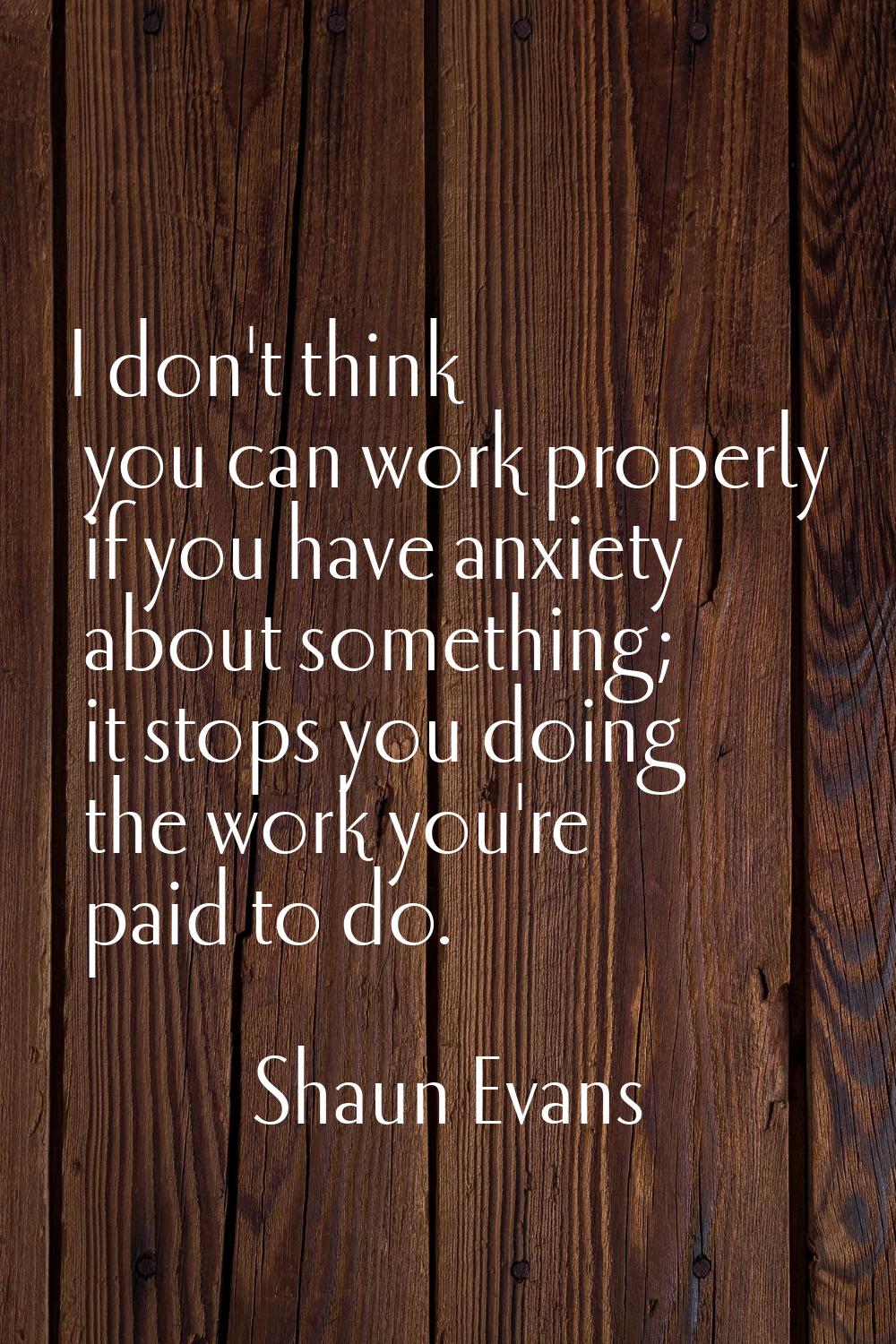I don't think you can work properly if you have anxiety about something; it stops you doing the wor