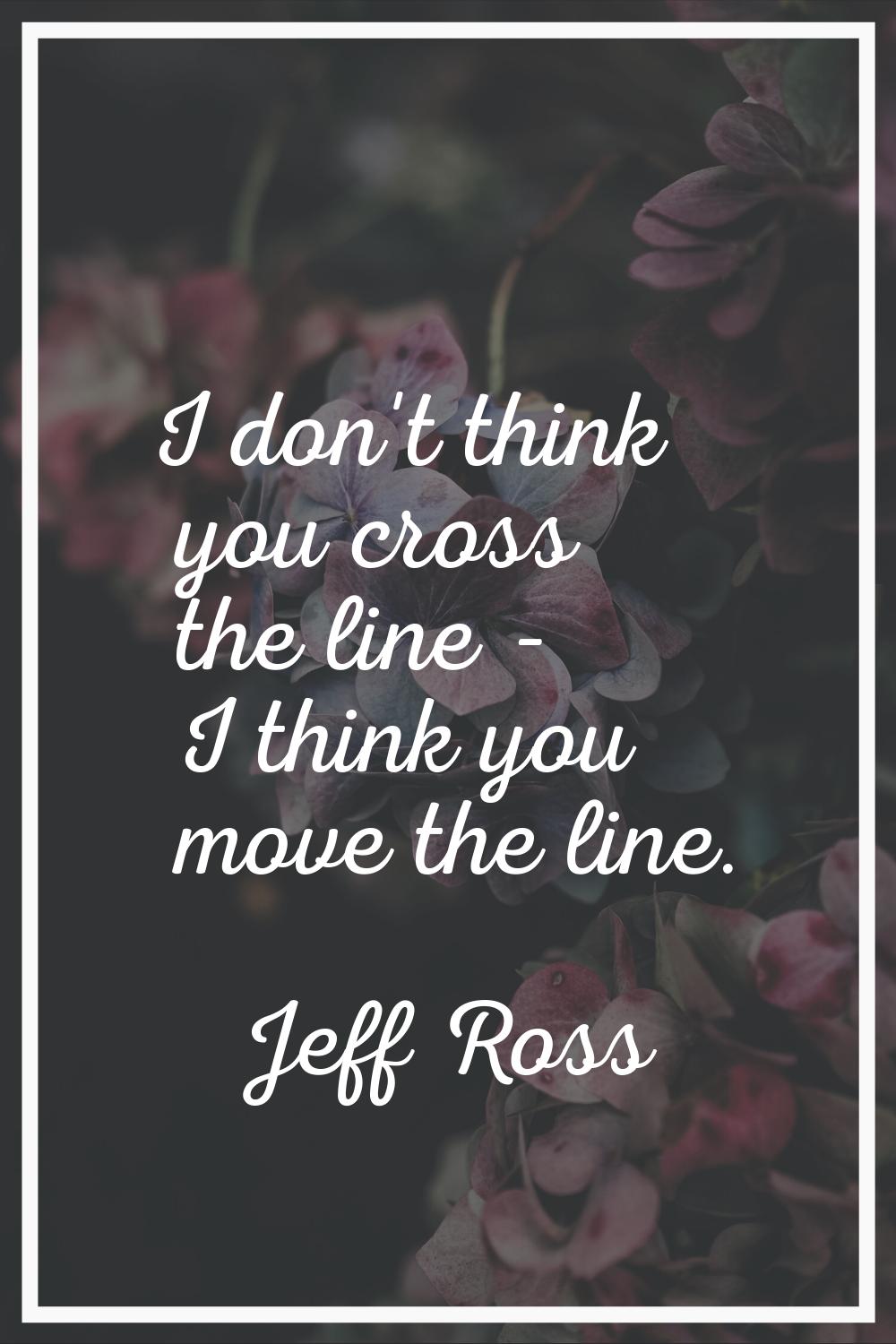 I don't think you cross the line - I think you move the line.