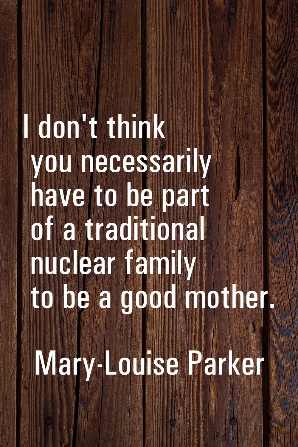 I don't think you necessarily have to be part of a traditional nuclear family to be a good mother.