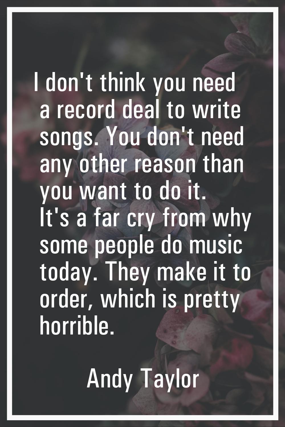 I don't think you need a record deal to write songs. You don't need any other reason than you want 
