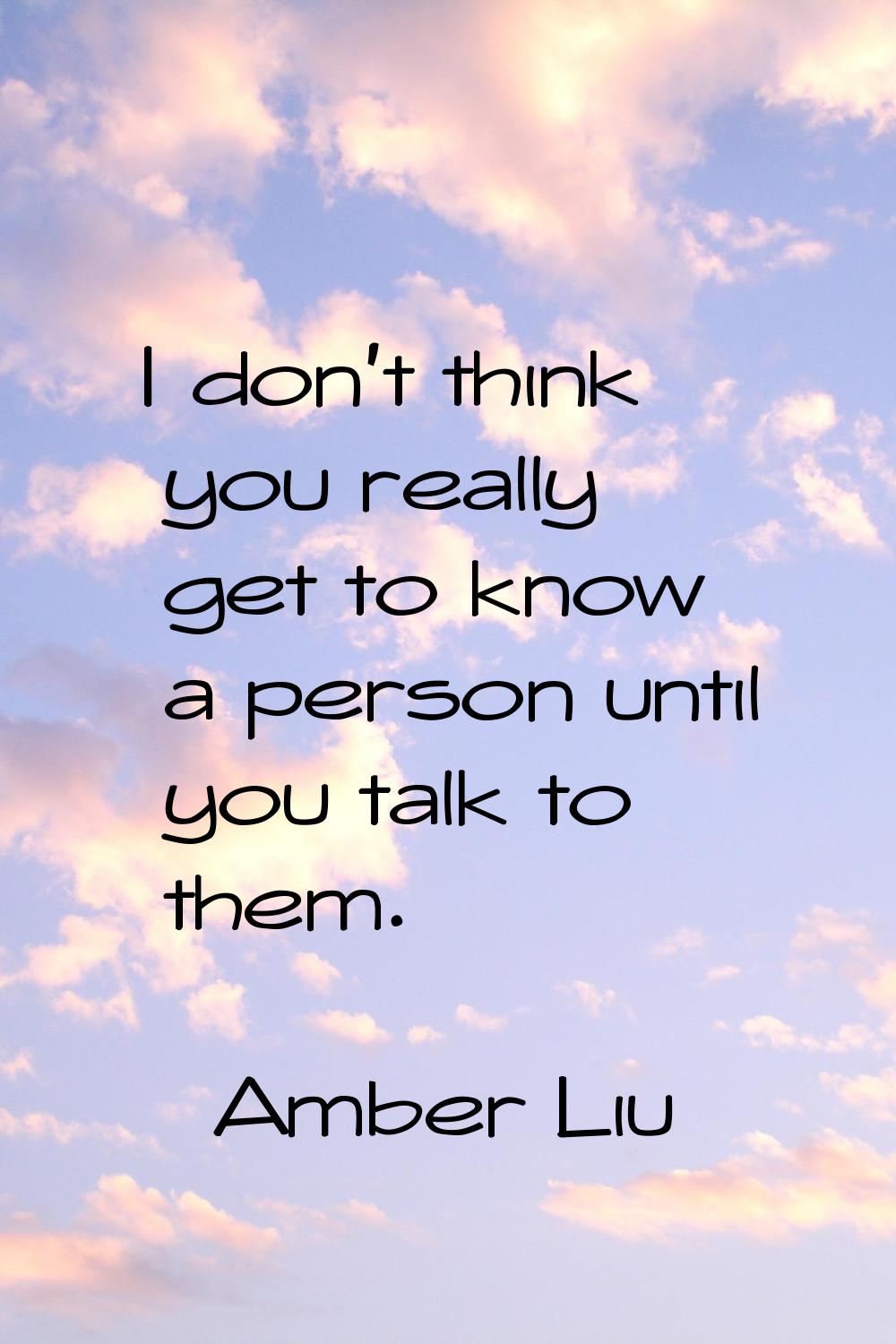 I don't think you really get to know a person until you talk to them.