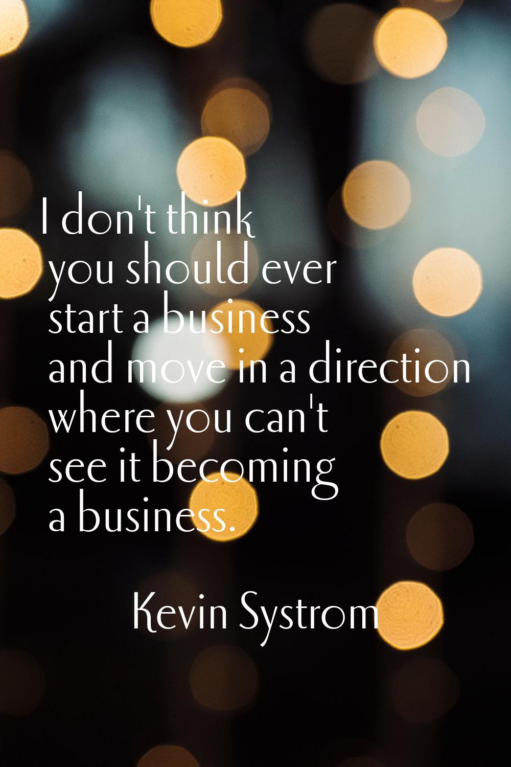 I don't think you should ever start a business and move in a direction where you can't see it becom