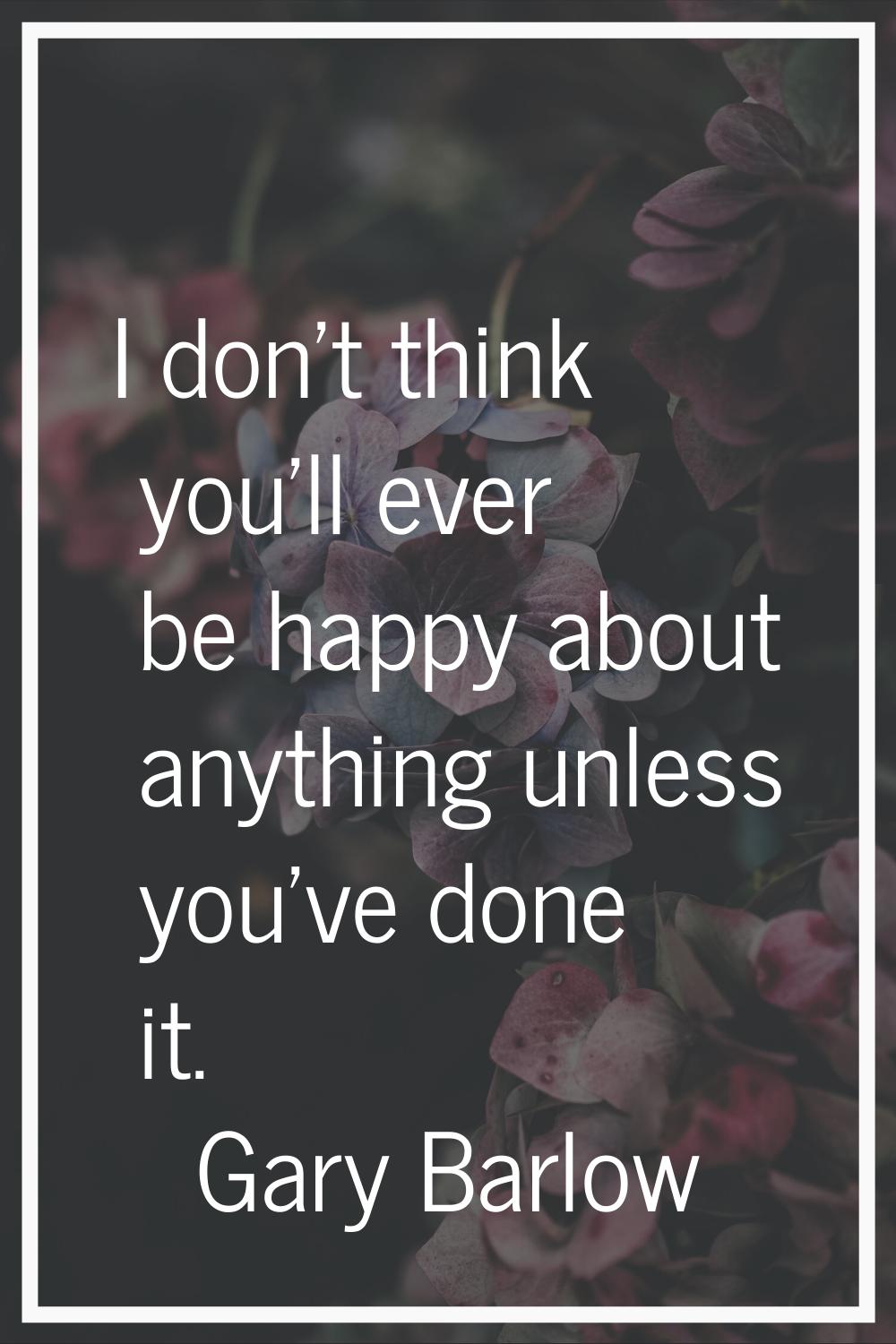 I don't think you'll ever be happy about anything unless you've done it.