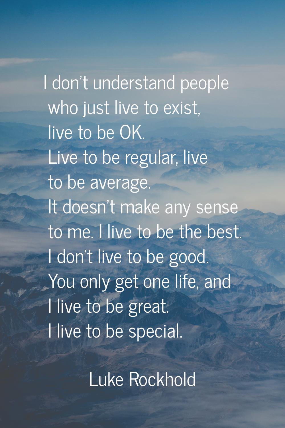 I don't understand people who just live to exist, live to be OK. Live to be regular, live to be ave