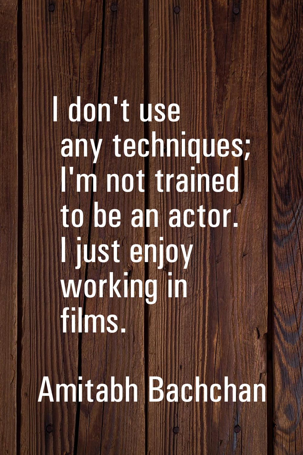 I don't use any techniques; I'm not trained to be an actor. I just enjoy working in films.