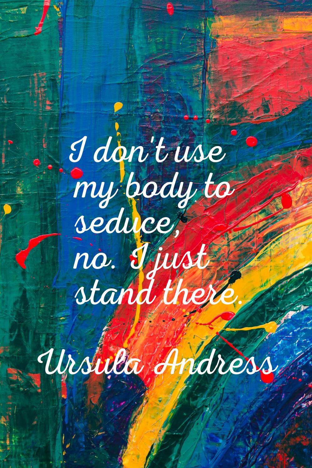 I don't use my body to seduce, no. I just stand there.