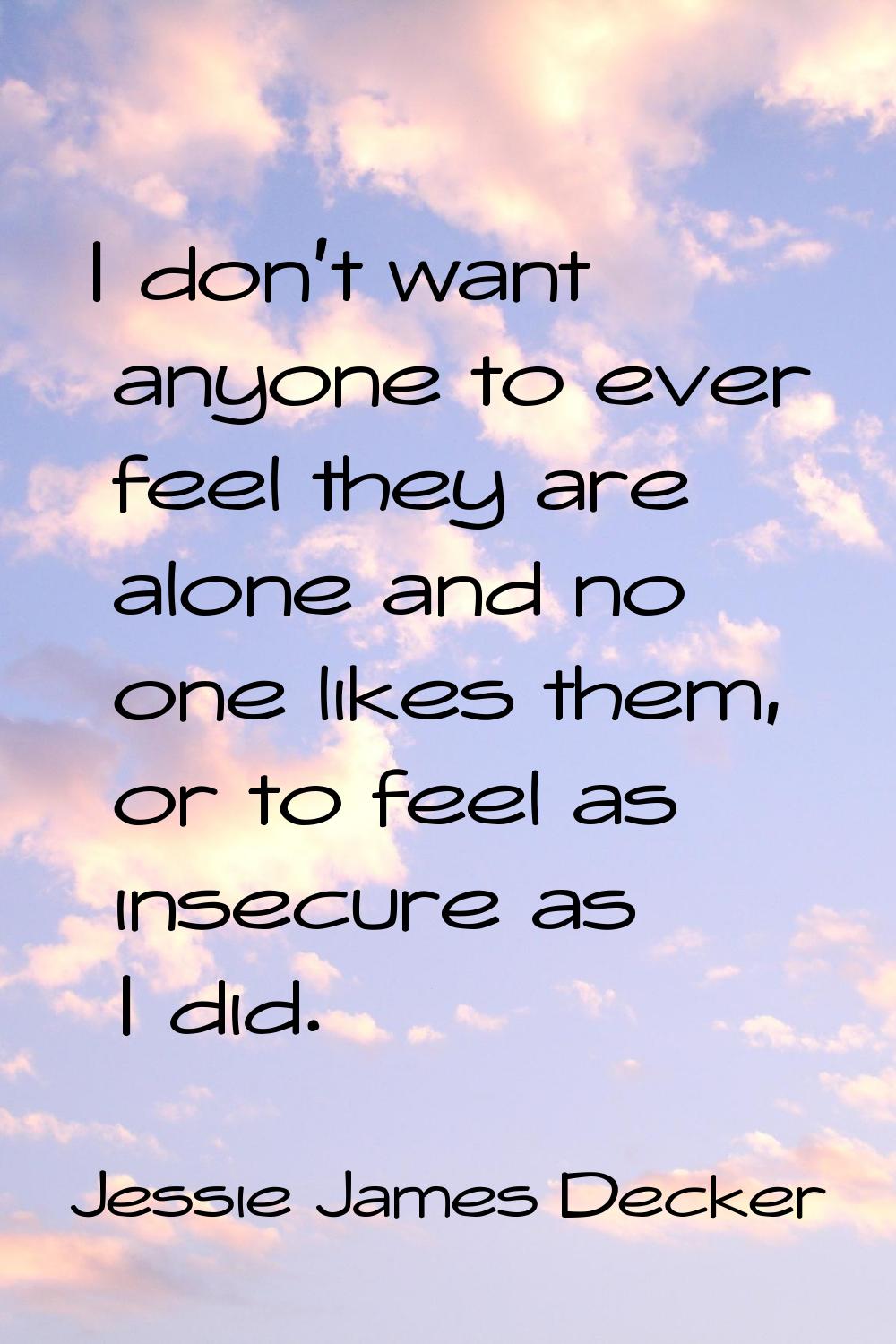 I don't want anyone to ever feel they are alone and no one likes them, or to feel as insecure as I 