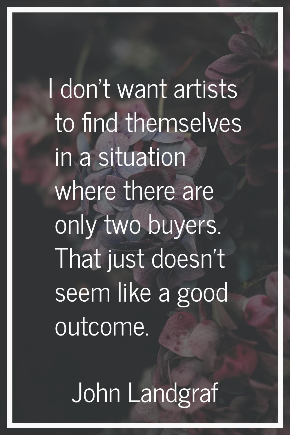 I don't want artists to find themselves in a situation where there are only two buyers. That just d