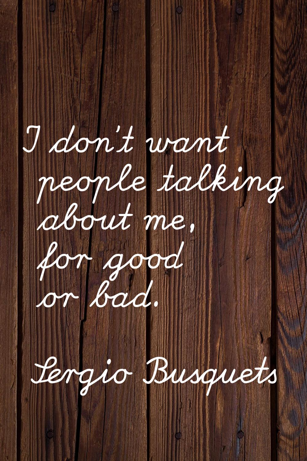 I don't want people talking about me, for good or bad.