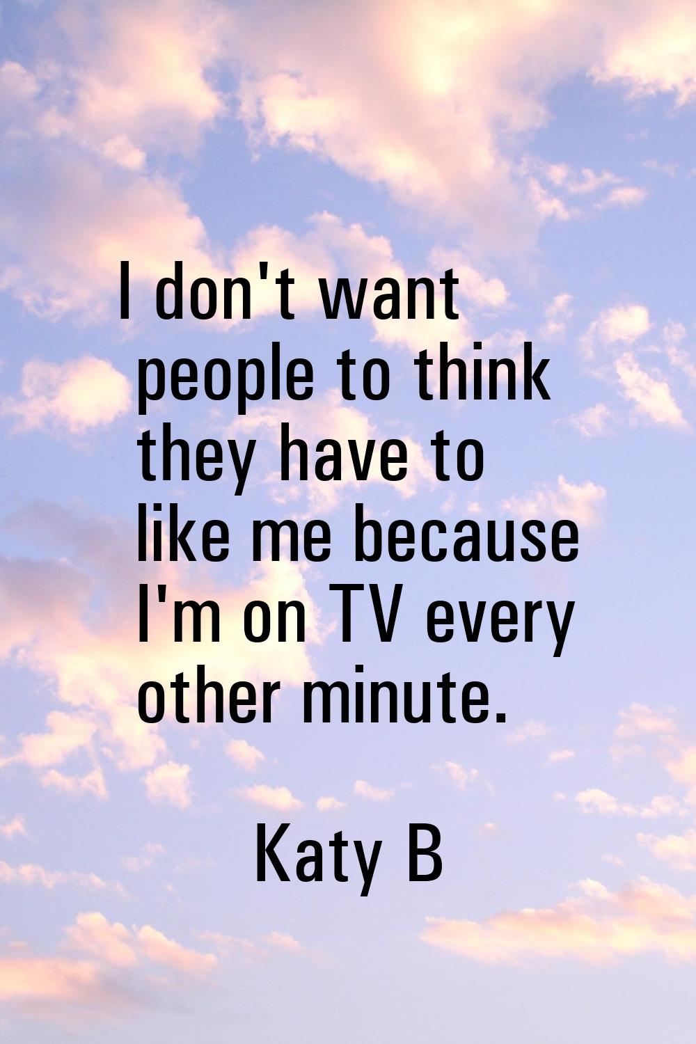 I don't want people to think they have to like me because I'm on TV every other minute.