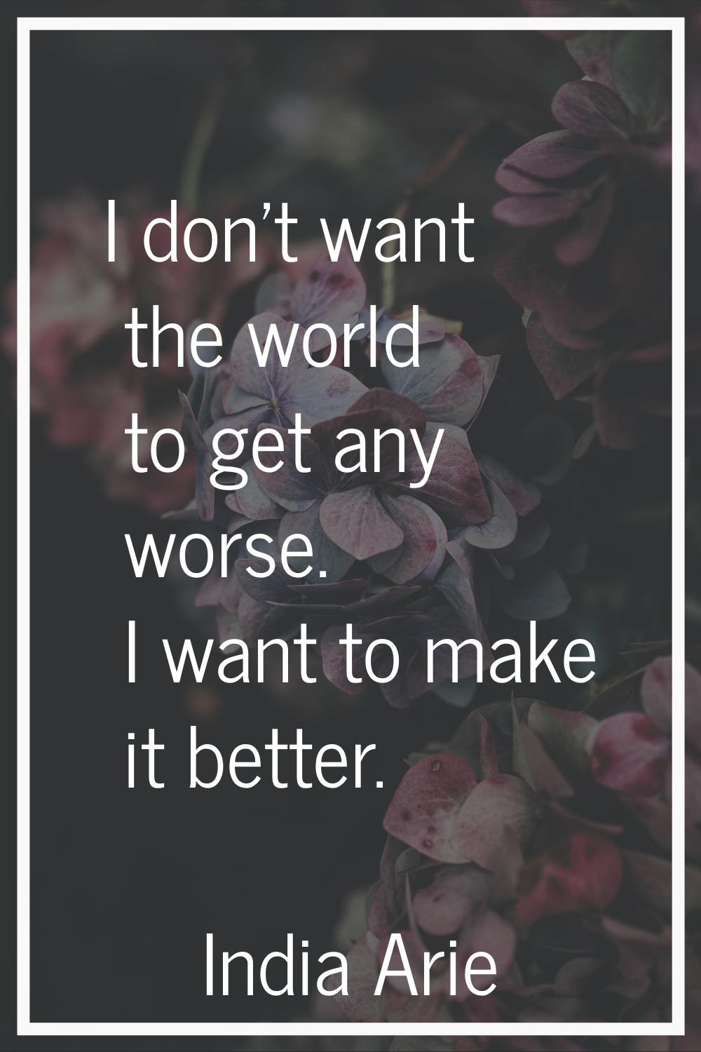 I don't want the world to get any worse. I want to make it better.
