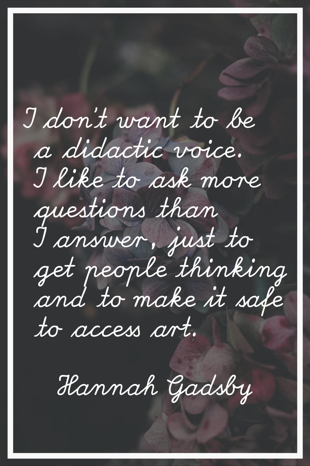 I don't want to be a didactic voice. I like to ask more questions than I answer, just to get people