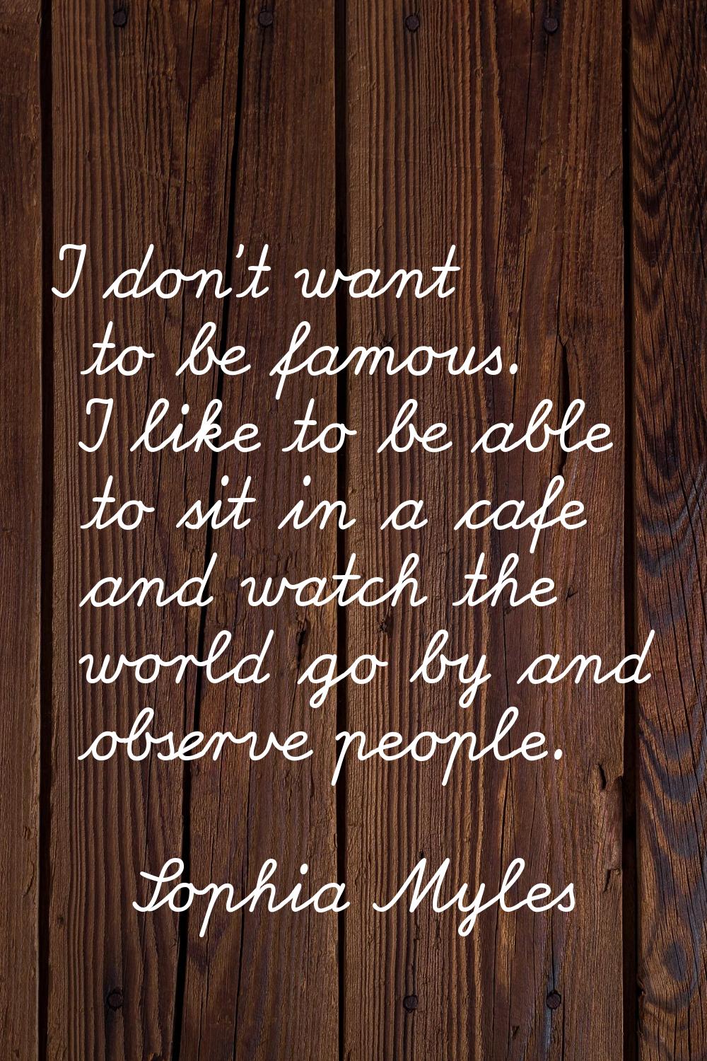 I don't want to be famous. I like to be able to sit in a cafe and watch the world go by and observe