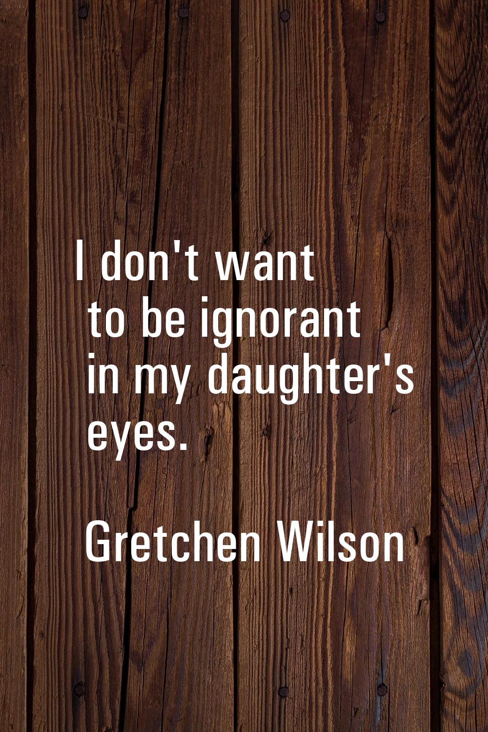 I don't want to be ignorant in my daughter's eyes.