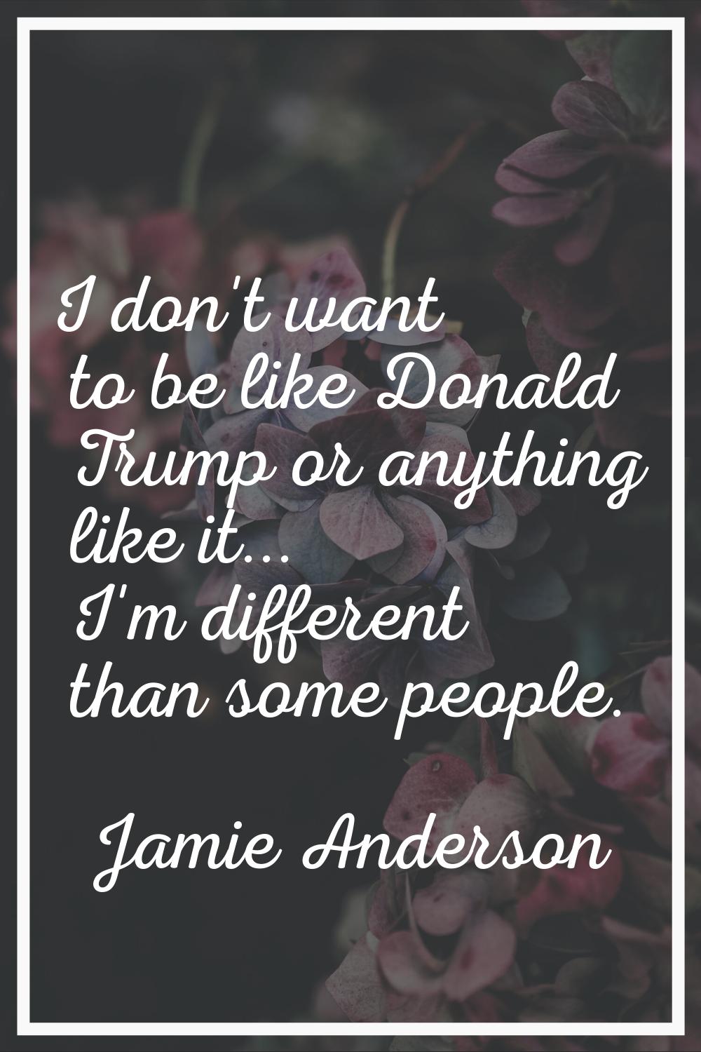 I don't want to be like Donald Trump or anything like it... I'm different than some people.