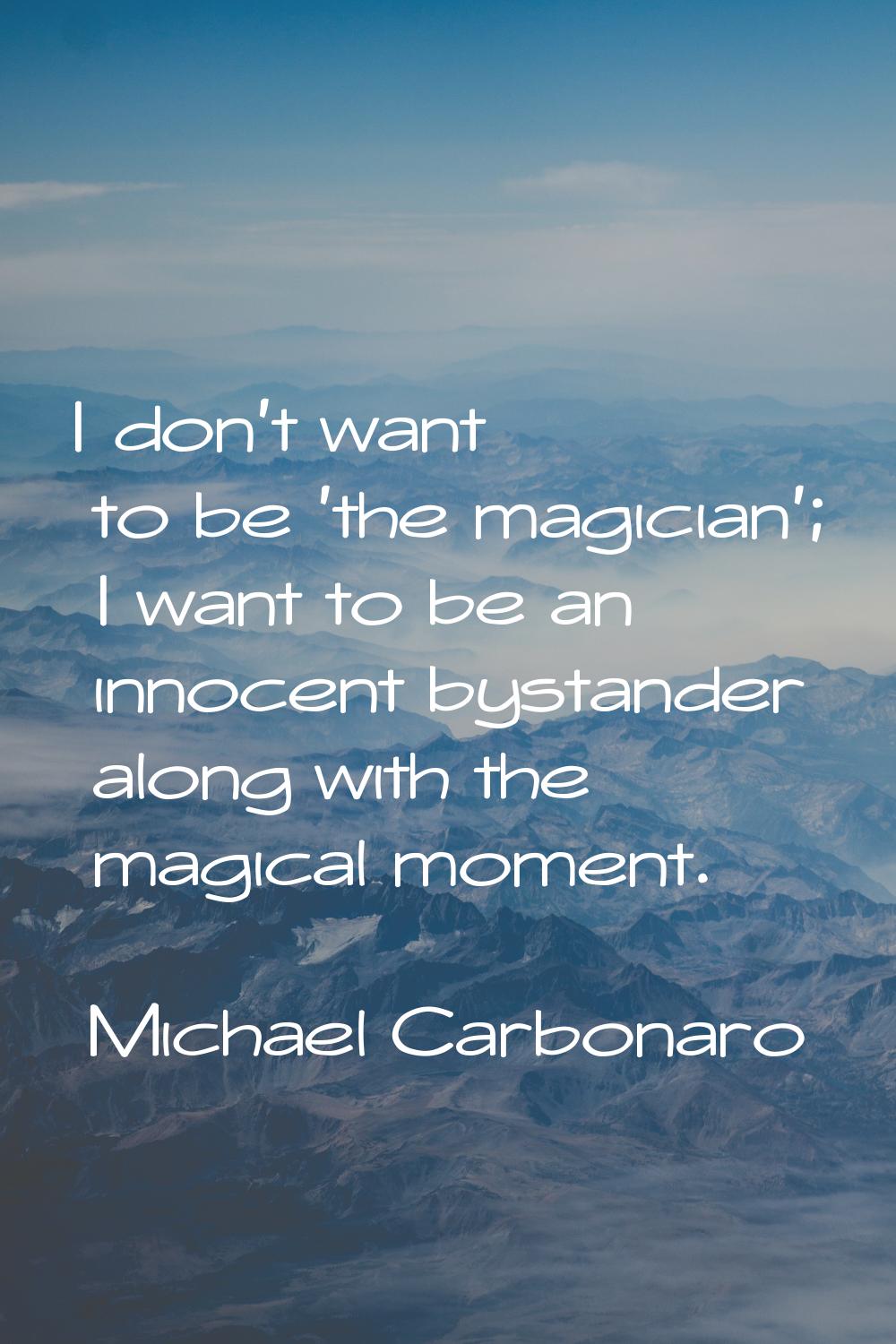 I don't want to be 'the magician'; I want to be an innocent bystander along with the magical moment
