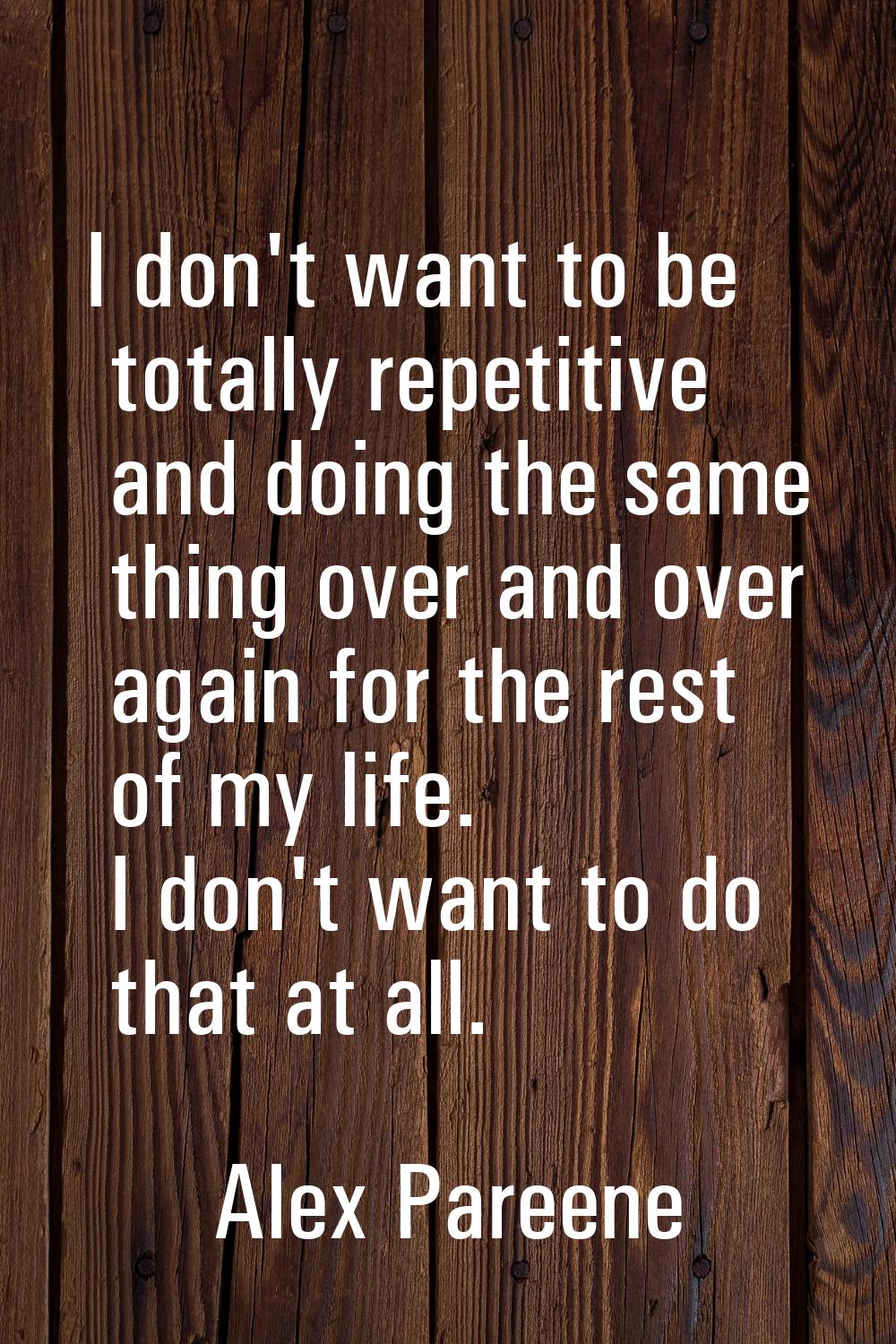 I don't want to be totally repetitive and doing the same thing over and over again for the rest of 