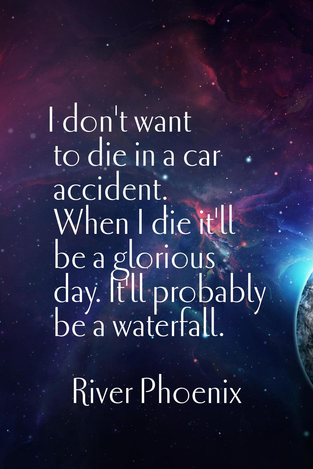 I don't want to die in a car accident. When I die it'll be a glorious day. It'll probably be a wate