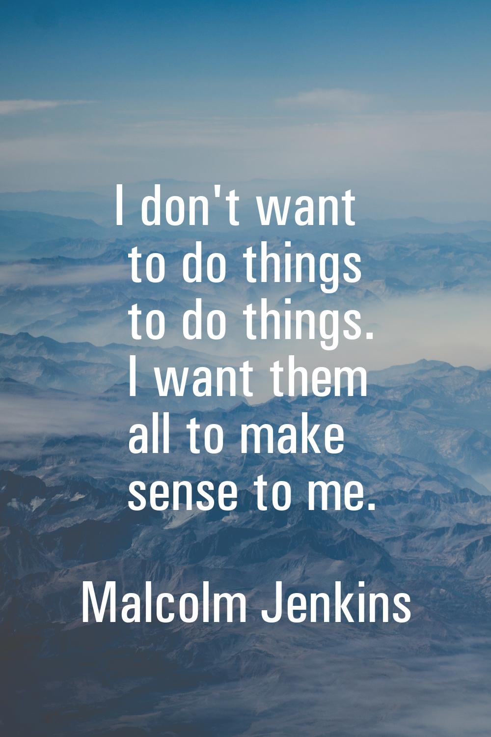 I don't want to do things to do things. I want them all to make sense to me.