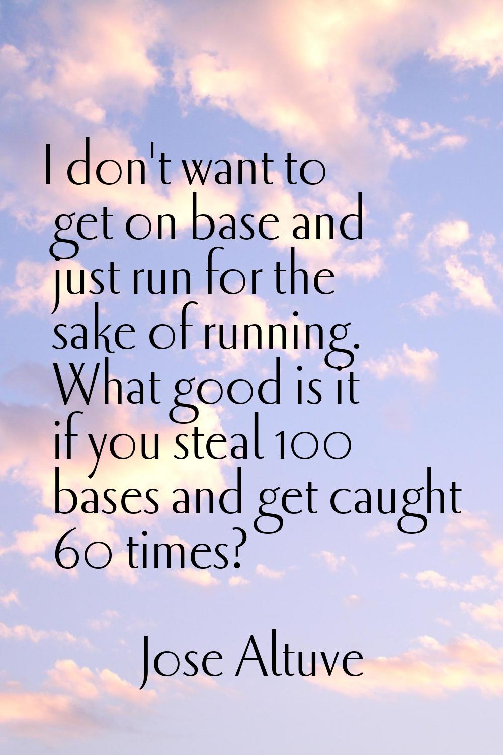 I don't want to get on base and just run for the sake of running. What good is it if you steal 100 