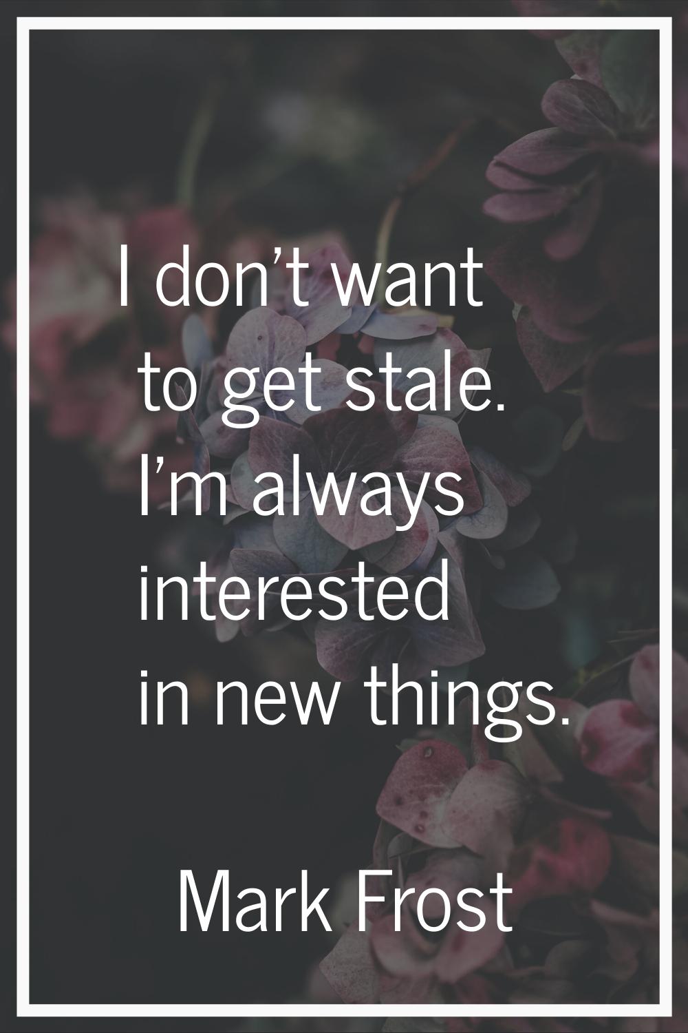 I don't want to get stale. I'm always interested in new things.