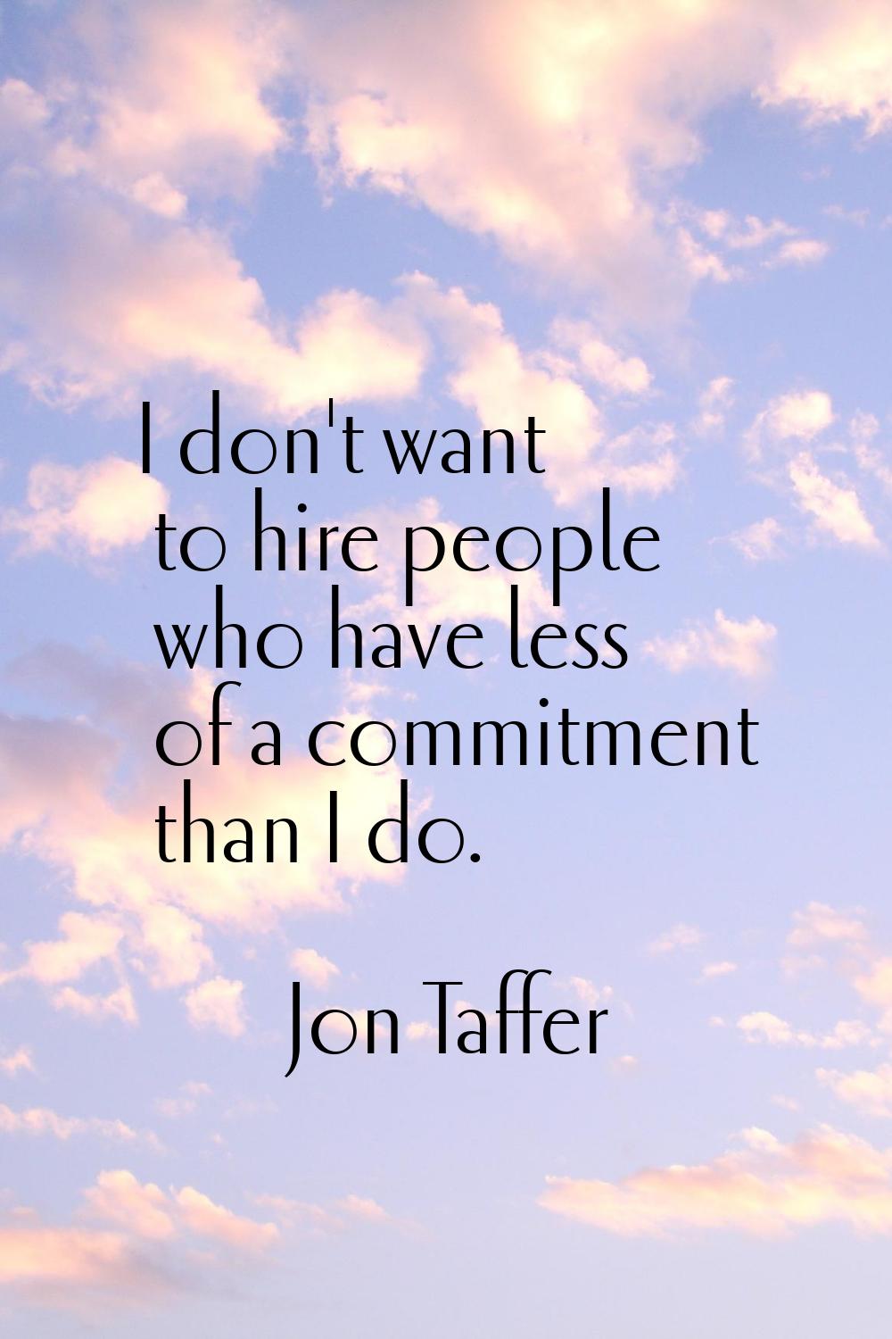 I don't want to hire people who have less of a commitment than I do.