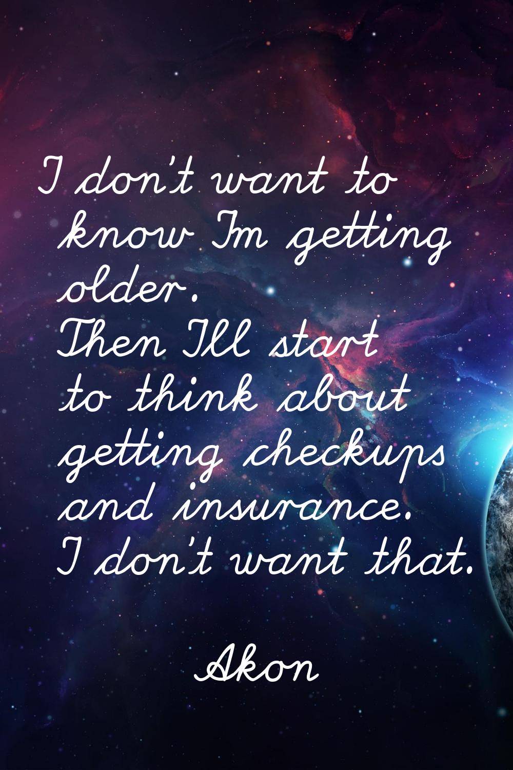 I don't want to know I'm getting older. Then I'll start to think about getting checkups and insuran