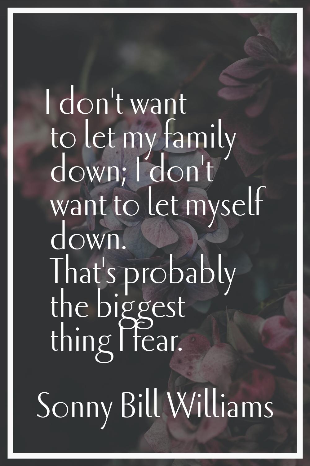 I don't want to let my family down; I don't want to let myself down. That's probably the biggest th