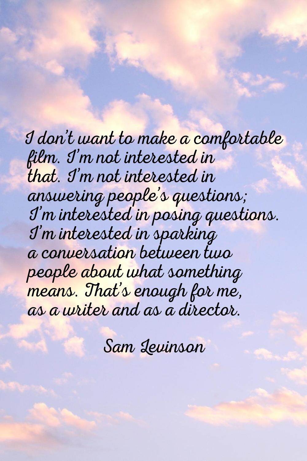 I don’t want to make a comfortable film. I’m not interested in that. I’m not interested in answerin