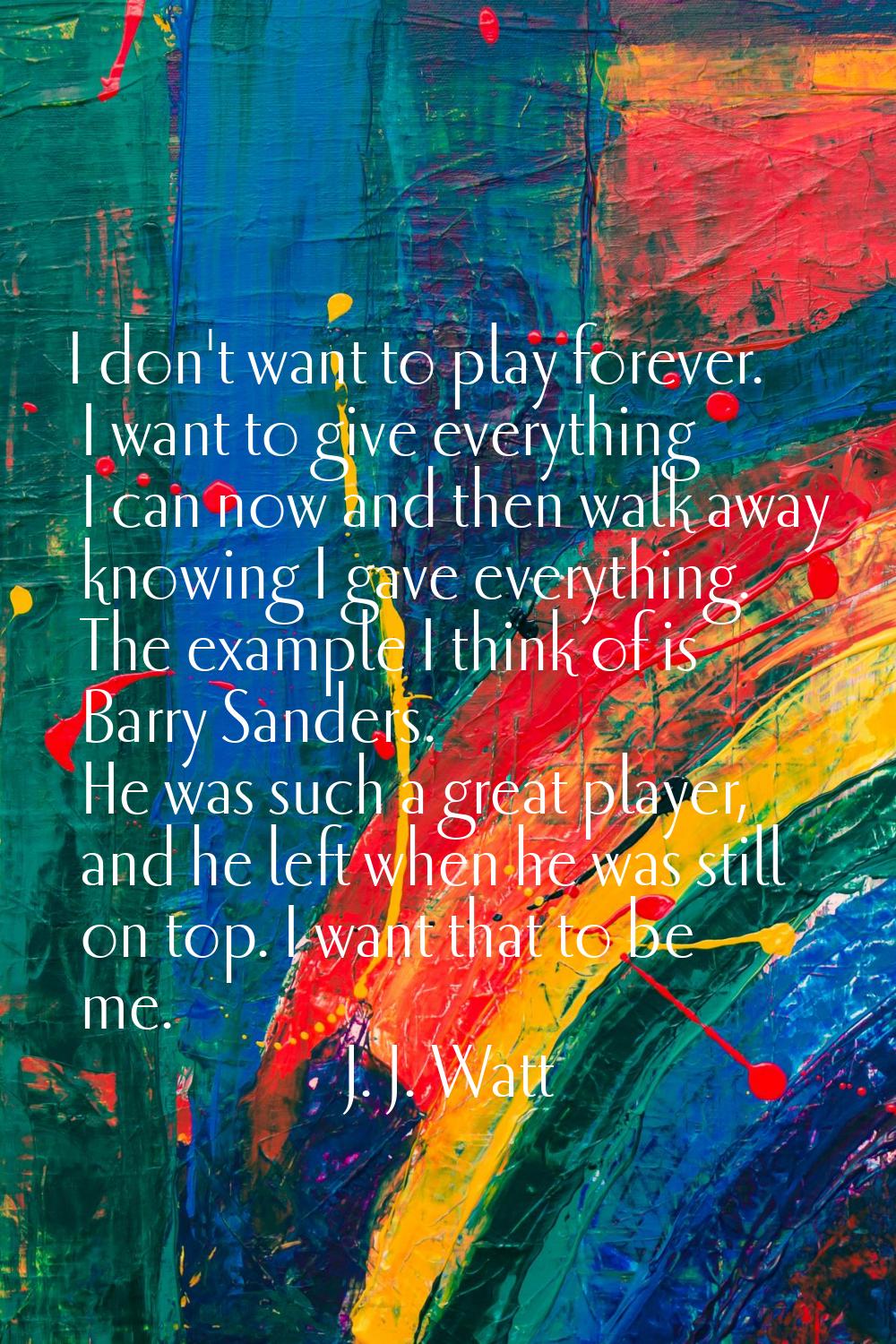 I don't want to play forever. I want to give everything I can now and then walk away knowing I gave