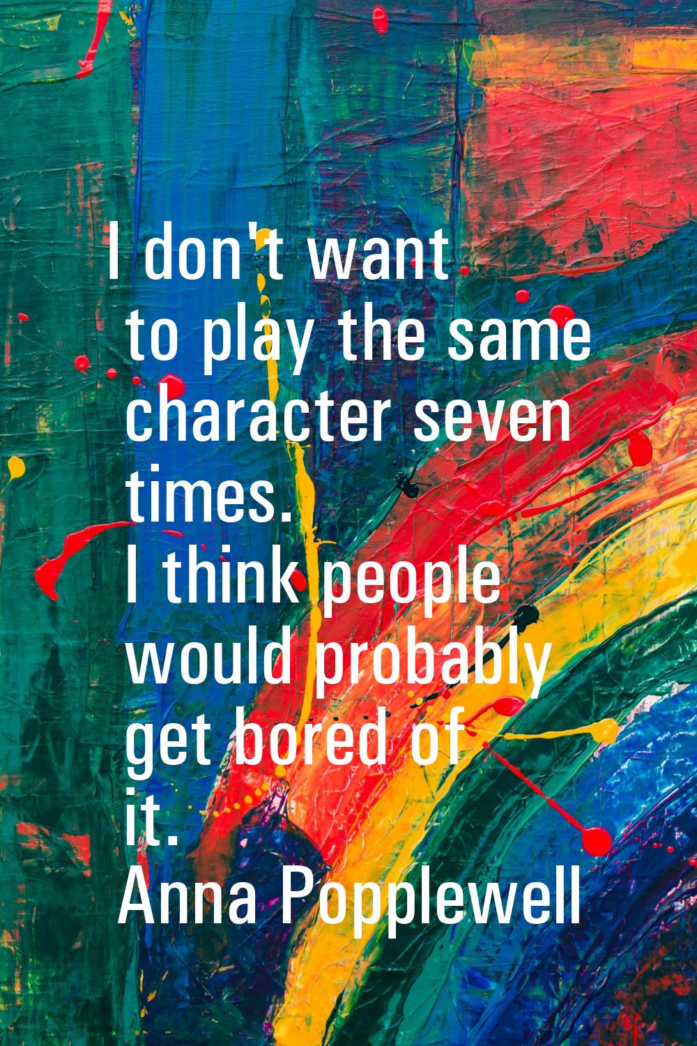 I don't want to play the same character seven times. I think people would probably get bored of it.