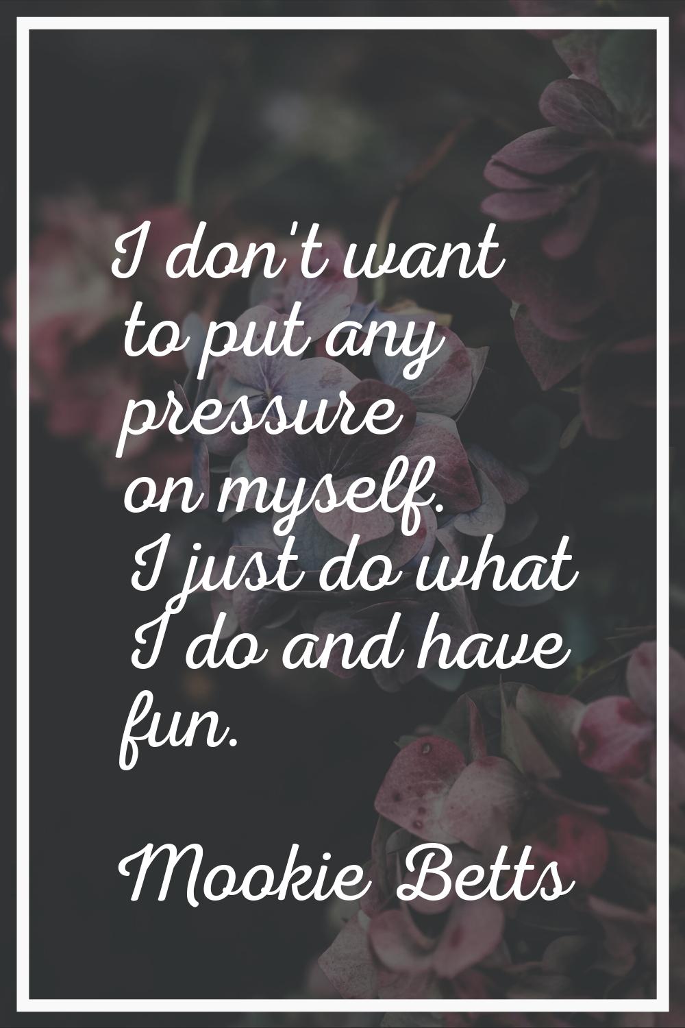 I don't want to put any pressure on myself. I just do what I do and have fun.