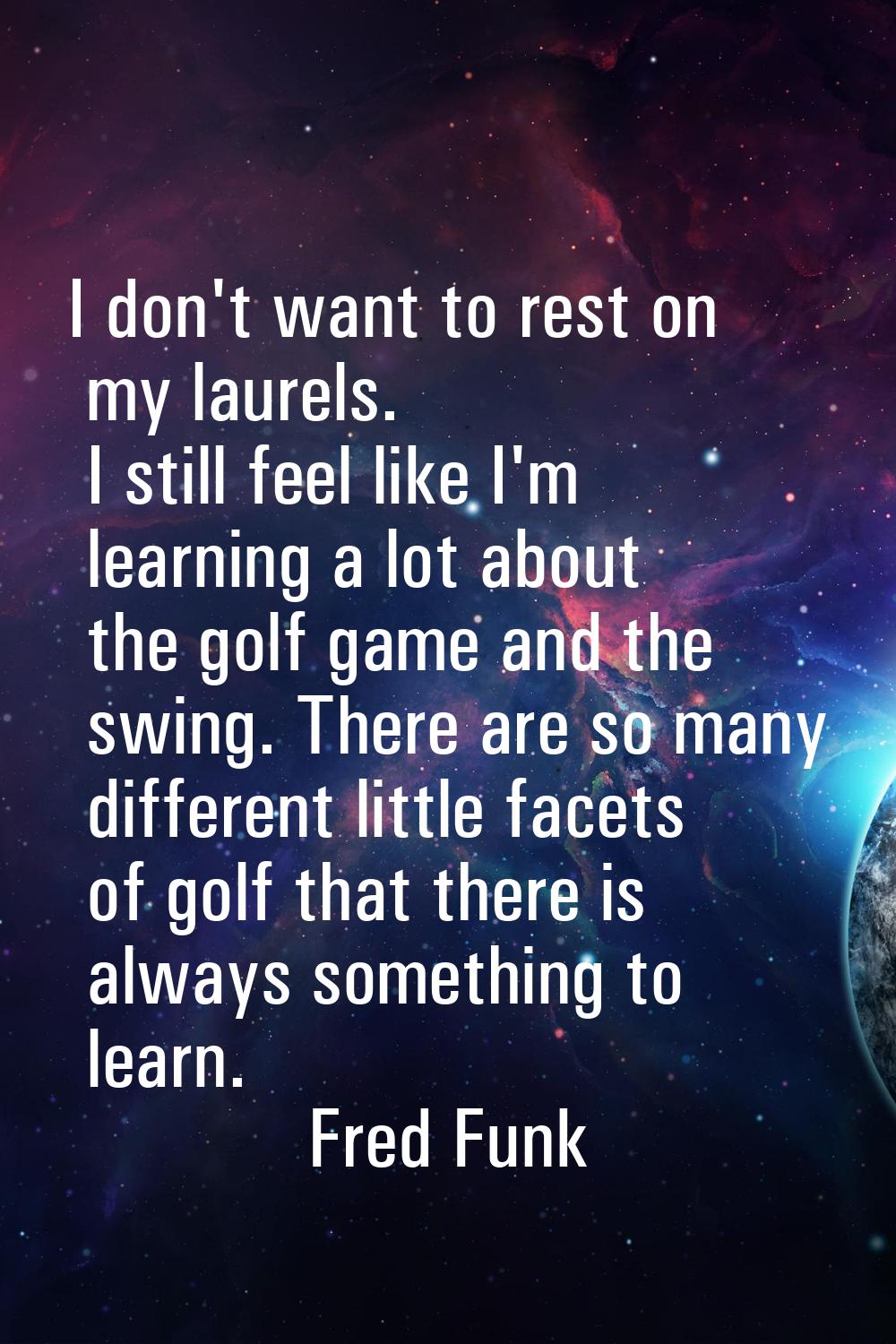 I don't want to rest on my laurels. I still feel like I'm learning a lot about the golf game and th