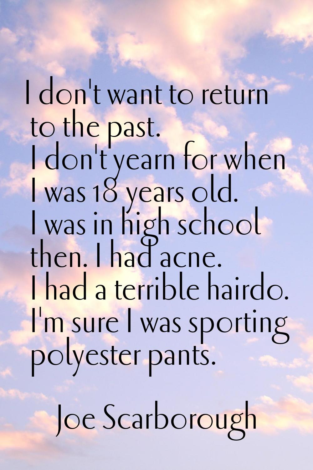 I don't want to return to the past. I don't yearn for when I was 18 years old. I was in high school