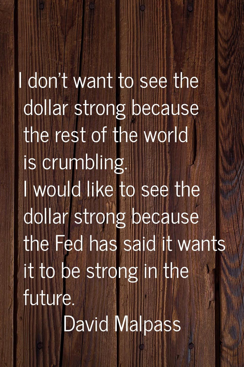 I don't want to see the dollar strong because the rest of the world is crumbling. I would like to s