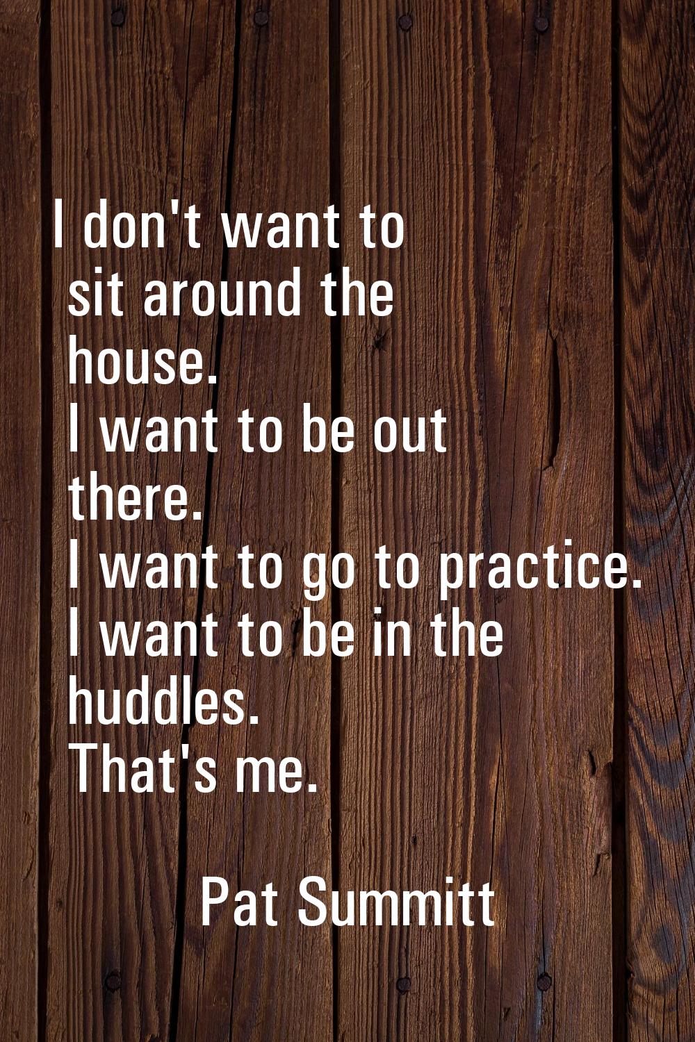 I don't want to sit around the house. I want to be out there. I want to go to practice. I want to b
