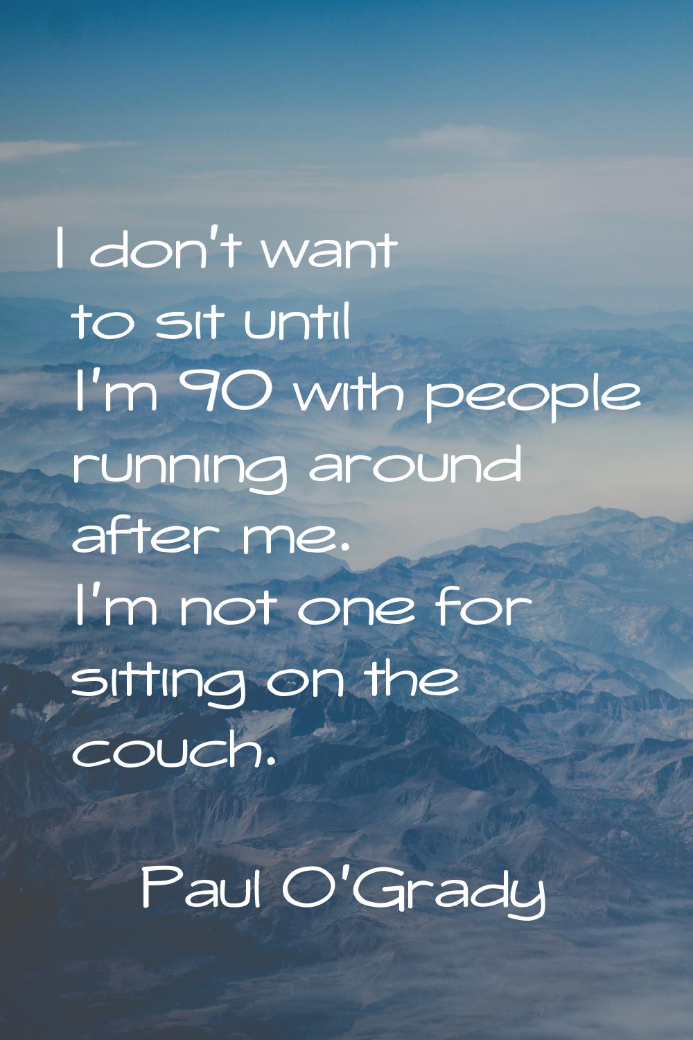 I don't want to sit until I'm 90 with people running around after me. I'm not one for sitting on th