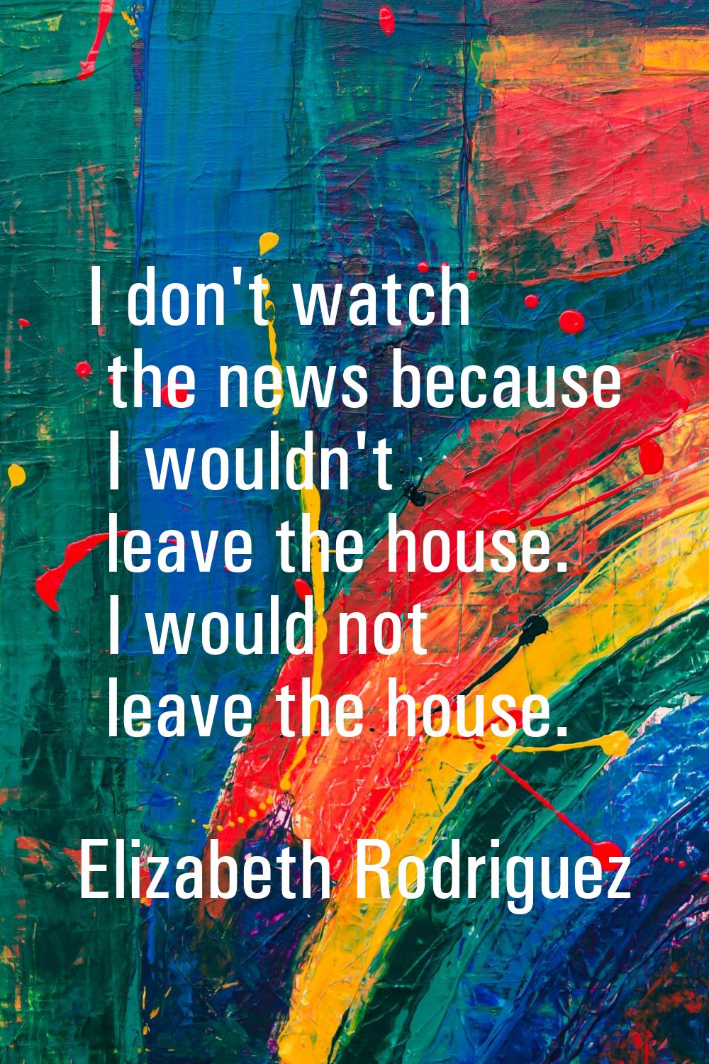 I don't watch the news because I wouldn't leave the house. I would not leave the house.