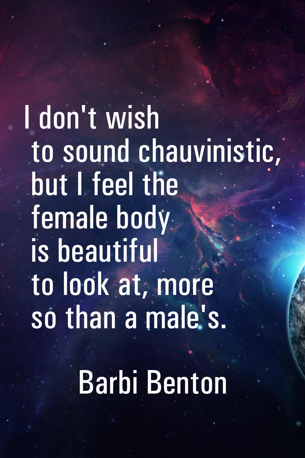I don't wish to sound chauvinistic, but I feel the female body is beautiful to look at, more so tha