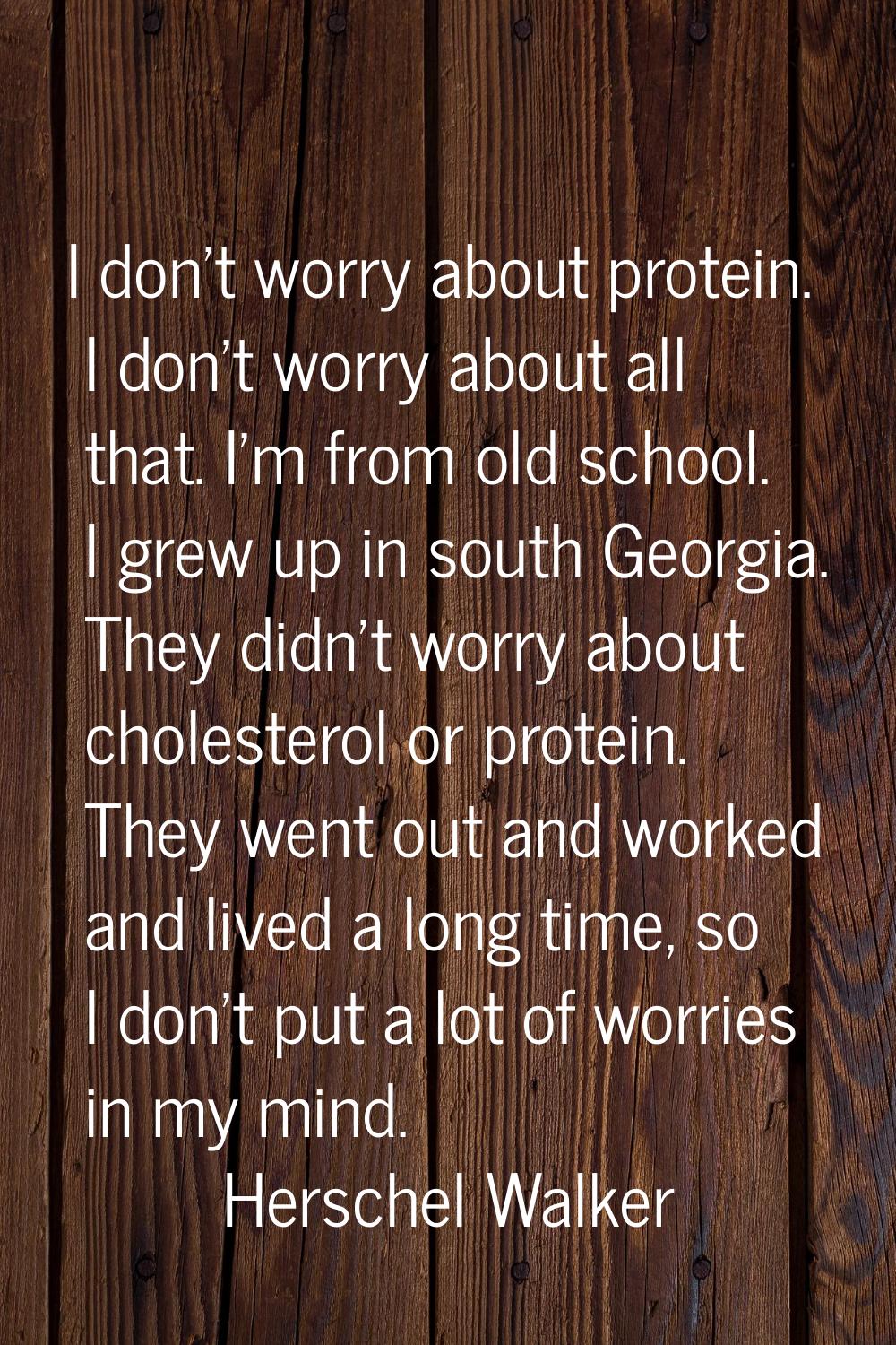 I don't worry about protein. I don't worry about all that. I'm from old school. I grew up in south 