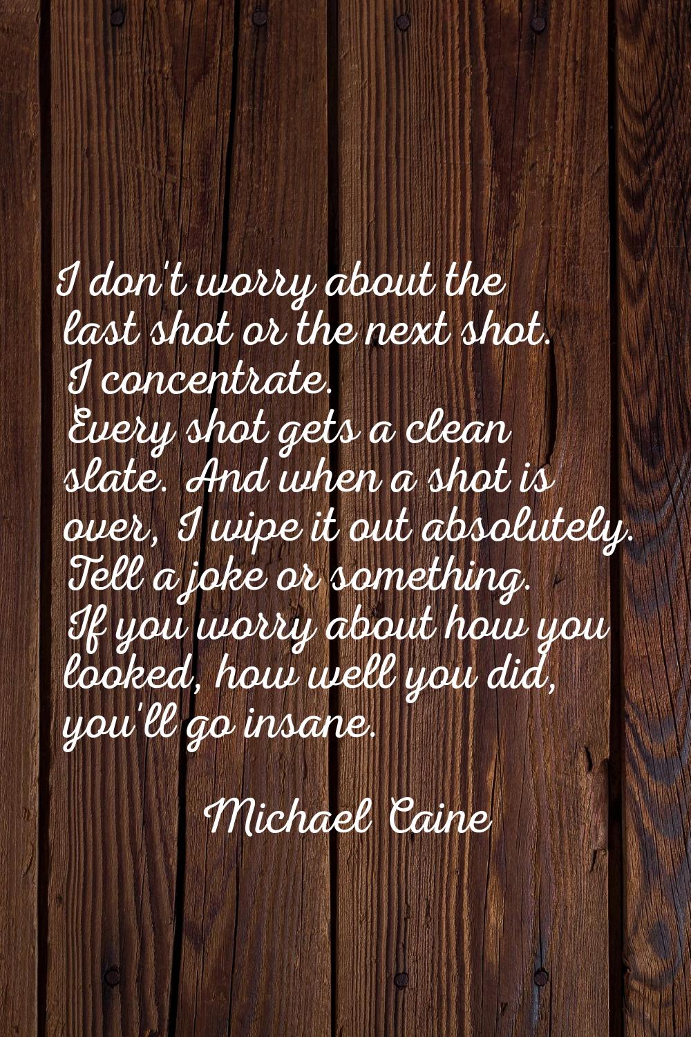 I don't worry about the last shot or the next shot. I concentrate. Every shot gets a clean slate. A